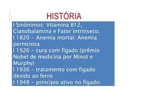 HISTÓRIA
l Sinônimos: Vitamina B12,
Cianobalamina e Fator intrínseco.
l 1820 - Anemia mortal: Anemia
perniciosa
l 1926 - cura com fígado (prêmio
Nobel de medicina por Minot e
Murphy)
l 1936 - tratamento com figado
devido ao ferro
l 1948 - princípio ativo no fígado:
 