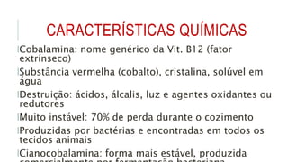 CARACTERÍSTICAS QUÍMICAS
lCobalamina: nome genérico da Vit. B12 (fator
extrínseco)
lSubstância vermelha (cobalto), cristalina, solúvel em
água
lDestruição: ácidos, álcalis, luz e agentes oxidantes ou
redutores
lMuito instável: 70% de perda durante o cozimento
lProduzidas por bactérias e encontradas em todos os
tecidos animais
lCianocobalamina: forma mais estável, produzida
 