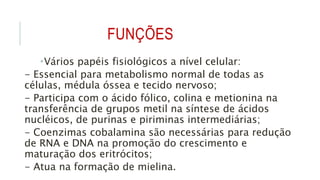 FUNÇÕES
Vários papéis fisiológicos a nível celular:
- Essencial para metabolismo normal de todas as
células, médula óssea e tecido nervoso;
- Participa com o ácido fólico, colina e metionina na
transferência de grupos metil na síntese de ácidos
nucléicos, de purinas e piriminas intermediárias;
- Coenzimas cobalamina são necessárias para redução
de RNA e DNA na promoção do crescimento e
maturação dos eritrócitos;
- Atua na formação de mielina.
 