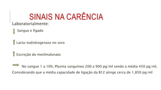 SINAIS NA CARÊNCIA
Laboratorialmente:
Sangue e fígado
Lacta-todiidrogenase no soro
Excreção do metilmalonato
No sangue 1 a 10%, Plasma sanguíneo 200 a 900 pg/ml sendo a média 450 pg/ml,
Considerando que a média capacidade de ligação da B12 atinge cerca de 1,850 pg/ml
 