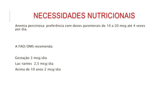 NECESSIDADES NUTRICIONAIS
Anemia perciniosa: preferência com doses parenterais de 10 a 20 mcg até 4 vezes
por dia.
A FAO/OMS recomenda:
Gestação 3 mcg/dia
Lac-tantes 2,5 mcg/dia
Acima de 10 anos 2 mcg/dia
 