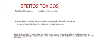 EFEITOS TÓXICOS
Reações alérgicas injeção intra-muscular
Maturação das células, aumentando a degradação do ácido nucléico e
Incremento do ácido úrico, podendo resultar em gota.
OBS: A vitamina B12 não deve ser dada antes de um diagnóstico bem fundamentado ser
estabelecido, pela possibilidade de mascarar sintomas de degeneração subaguda da medula
espinhal.
 