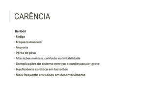 CARÊNCIA
Beribéri
• Fadiga
• Fraqueza muscular
• Anorexia
• Perda de peso
• Alterações mentais: confusão ou irritabilidade
• Complicações do sistema nervoso e cardiovascular grave
• Insuficiência cardíaca em lactentes
• Mais frequente em países em desenvolvimento
 