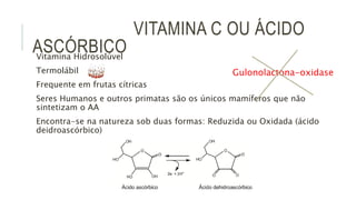 VITAMINA C OU ÁCIDO
ASCÓRBICOVitamina Hidrosolúvel
Termolábil
Frequente em frutas cítricas
Seres Humanos e outros primatas são os únicos mamíferos que não
sintetizam o AA
Encontra-se na natureza sob duas formas: Reduzida ou Oxidada (ácido
deidroascórbico)
Gulonolactona-oxidase
 