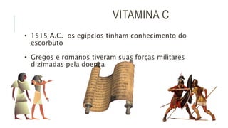 VITAMINA C
• 1515 A.C. os egípcios tinham conhecimento do
escorbuto
• Gregos e romanos tiveram suas forças militares
dizimadas pela doença
 