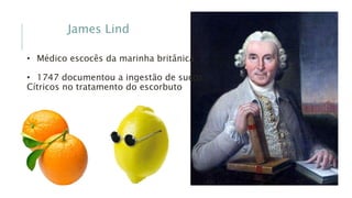 James Lind
• Médico escocês da marinha britânica
• 1747 documentou a ingestão de sucos
Cítricos no tratamento do escorbuto
 