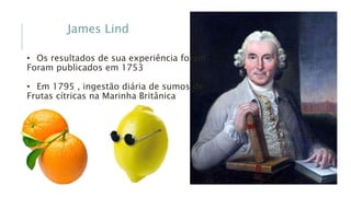 James Lind
• Os resultados de sua experiência foram
Foram publicados em 1753
• Em 1795 , ingestão diária de sumos de
Frutas cítricas na Marinha Britânica
 