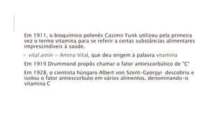 Em 1911, o bioquímico polonês Casimir Funk utilizou pela primeira
vez o termo vitamina para se referir a certas substâncias alimentares
imprescindíveis à saúde.
 vital amin = Amina Vital, que deu origem à palavra vitamina
Em 1919 Drummond propôs chamar o fator antiescorbútico de "C“
Em 1928, o cientista húngaro Albert von Szent-Gyorgyi descobriu e
isolou o fator antiescorbuto em vários alimentos, denominando-o
vitamina C
 