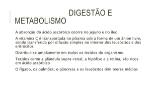 DIGESTÃO E
METABOLISMO
A absorção do ácido ascórbico ocorre no jejuno e no íleo
A vitamina C é transportada no plasma sob a forma de um ânion livre,
sendo transferida por difusão simples no interior dos leucócitos e dos
eritrócitos
Distribui-se amplamente em todos os tecidos do organismo
Tecidos como a glândula supra-renal, a hipófise e a retina, são ricos
em ácido ascórbico
O fígado, os pulmões, o pâncreas e os leucócitos têm teores médios
 
