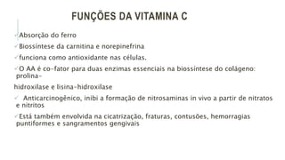 FUNÇÕES DA VITAMINA C
Absorção do ferro
Biossíntese da carnitina e norepinefrina
funciona como antioxidante nas células.
O AA é co-fator para duas enzimas essenciais na biossíntese do colágeno:
prolina-
hidroxilase e lisina-hidroxilase
 Anticarcinogênico, inibi a formação de nitrosaminas in vivo a partir de nitratos
e nitritos
Está também envolvida na cicatrização, fraturas, contusões, hemorragias
puntiformes e sangramentos gengivais
 