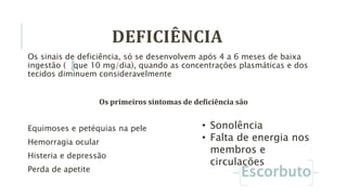 Os sinais de deficiência, só se desenvolvem após 4 a 6 meses de baixa
ingestão ( que 10 mg/dia), quando as concentrações plasmáticas e dos
tecidos diminuem consideravelmente
Os primeiros sintomas de deficiência são
Equimoses e petéquias na pele
Hemorragia ocular
Histeria e depressão
Perda de apetite
• Sonolência
• Falta de energia nos
membros e
circulações
DEFICIÊNCIA
 