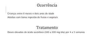 Ocorrência
Crianças entre 6 meses e dois anos de idade
Adultos com baixa ingestão de frutas e vegetais
Tratamento
Doses elevadas de ácido ascórbico (300 a 500 mg/dia) por 4 a 5 semanas
 