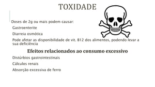 TOXIDADE
Doses de 2g ou mais podem causar:
Gastroenterite
Diarreia osmótica
Pode afetar as disponibilidade de vit. B12 dos alimentos, podendo levar a
sua deficiência
Efeitos relacionados ao consumo excessivo
Distúrbios gastrointestinais
Cálculos renais
Absorção excessiva de ferro
 
