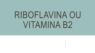RIBOFLAVINA OU
VITAMINA B2
 
