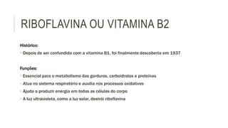 RIBOFLAVINA OU VITAMINA B2
Histórico:
• Depois de ser confundida com a vitamina B1, foi finalmente descoberta em 1937
Funções:
• Essencial para o metabolismo das gorduras, carboidratos e proteínas
• Atua no sistema respiratório e auxilia nos processos oxidativos
• Ajuda a produzir energia em todas as células do corpo
• A luz ultravioleta, como a luz solar, destrói riboflavina
 