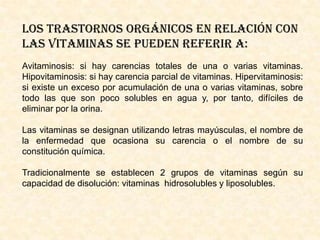 LOS TRASTORNOS ORGÁNICOS EN RELACIÓN CON
LAS VITAMINAS SE PUEDEN REFERIR A:
Avitaminosis: si hay carencias totales de una o varias vitaminas.
Hipovitaminosis: si hay carencia parcial de vitaminas. Hipervitaminosis:
si existe un exceso por acumulación de una o varias vitaminas, sobre
todo las que son poco solubles en agua y, por tanto, difíciles de
eliminar por la orina.

Las vitaminas se designan utilizando letras mayúsculas, el nombre de
la enfermedad que ocasiona su carencia o el nombre de su
constitución química.
Tradicionalmente se establecen 2 grupos de vitaminas según su
capacidad de disolución: vitaminas hidrosolubles y liposolubles.

 