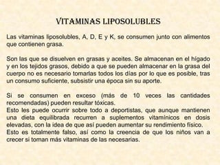 VITAMINAS LIPOSOLUBLES
Las vitaminas liposolubles, A, D, E y K, se consumen junto con alimentos
que contienen grasa.
Son las que se disuelven en grasas y aceites. Se almacenan en el hígado
y en los tejidos grasos, debido a que se pueden almacenar en la grasa del
cuerpo no es necesario tomarlas todos los días por lo que es posible, tras
un consumo suficiente, subsistir una época sin su aporte.
Si se consumen en exceso (más de 10 veces las cantidades
recomendadas) pueden resultar tóxicas.
Esto les puede ocurrir sobre todo a deportistas, que aunque mantienen
una dieta equilibrada recurren a suplementos vitamínicos en dosis
elevadas, con la idea de que así pueden aumentar su rendimiento físico.
Esto es totalmente falso, así como la creencia de que los niños van a
crecer si toman más vitaminas de las necesarias.

 