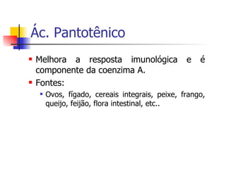 Ác. Pantotênico Melhora a resposta imunológica e é componente da coenzima A. Fontes: Ovos, fígado, cereais integrais, peixe, frango, queijo, feijão, flora intestinal, etc.. 