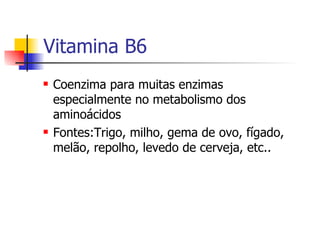 Vitamina B6 Coenzima para muitas enzimas especialmente no metabolismo dos aminoácidos Fontes:Trigo, milho, gema de ovo, fígado, melão, repolho, levedo de cerveja, etc.. 