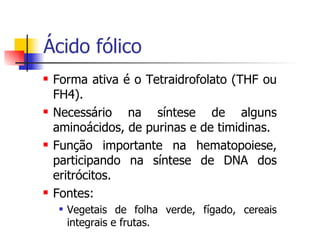 Ácido fólico Forma ativa é o Tetraidrofolato (THF ou FH4). Necessário na síntese de alguns aminoácidos, de purinas e de timidinas. Função importante na hematopoiese, participando na síntese de DNA dos eritrócitos. Fontes: Vegetais de folha verde, fígado, cereais integrais e frutas. 