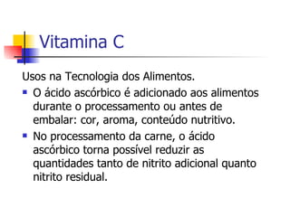Vitamina C Usos na Tecnologia dos Alimentos. O ácido ascórbico é adicionado aos alimentos durante o processamento ou antes de embalar: cor, aroma, conteúdo nutritivo. No processamento da carne, o ácido ascórbico torna possível reduzir as quantidades tanto de nitrito adicional quanto nitrito residual. 