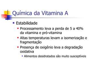 Química da Vitamina A Estabilidade Processamento leva a perda de 5 a 40% da vitamina e pró-vitamina Altas temperaturas levam a isomerização e fragmentação Presença de oxigênio leva a degradação oxidativa Alimentos desidratados são muito susceptíveis 