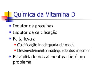 Química da Vitamina D Indutor de proteínas Indutor de calcificação Falta leva a Calcificação inadequada de ossos Desenvolvimento inadequado dos mesmos Estabilidade nos alimentos não é um problema 