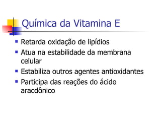 Química da Vitamina E Retarda oxidação de lipídios Atua na estabilidade da membrana celular Estabiliza outros agentes antioxidantes Participa das reações do ácido aracdônico 