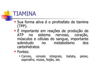 TIAMINA Sua forma ativa é o pirofosfato de tiamina (TPP). É importante em reações de produção de ATP no sistema nervoso, coração, músculos e células do sangue, importante sobretudo no metabolismo dos carbohidratos Fontes: Carnes, cereais integrais, batata, peixe, espinafre, nozes, feijão, etc 