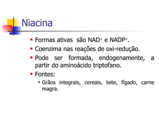 Niacina Formas ativas  são NAD +  e NADP + . Coenzima nas reações de oxi-redução. Pode ser formada, endogenamente, a partir do aminoácido triptofano.  Fontes: Grãos integrais, cereais, leite, fígado, carne magra. 