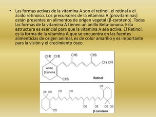 • Las formas activas de la vitamina A son el retinol, el retinal y el
  ácido retinoico. Los precursores de la vitamina A (provitaminas)
  están presentes en alimentos de origen vegetal (β-caroteno). Todas
  las formas de la vitamina A tienen un anillo Beta-ionona. Esta
  estructura es esencial para que la vitamina A sea activa. El Retinol,
  es la forma de la vitamina A que se encuentra en las fuentes
  alimenticias de origen animal, es de color amarillo y es importante
  para la visión y el crecimiento óseo.
 