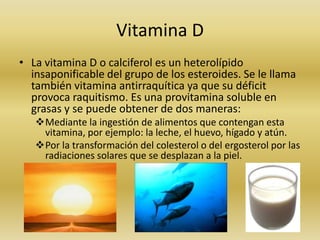 Vitamina D
• La vitamina D o calciferol es un heterolípido
  insaponificable del grupo de los esteroides. Se le llama
  también vitamina antirraquítica ya que su déficit
  provoca raquitismo. Es una provitamina soluble en
  grasas y se puede obtener de dos maneras:
   Mediante la ingestión de alimentos que contengan esta
    vitamina, por ejemplo: la leche, el huevo, hígado y atún.
   Por la transformación del colesterol o del ergosterol por las
    radiaciones solares que se desplazan a la piel.
 