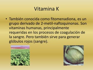 Vitamina K
• También conocida como fitomenadiona, es un
  grupo derivado de 2-metil-naftoquinonas. Son
  vitaminas humanas, principalmente
  requeridas en los procesos de coagulación de
  la sangre. Pero también sirve para generar
  glóbulos rojos (sangre).
 