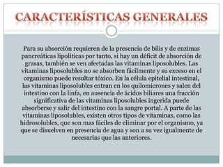 Para su absorción requieren de la presencia de bilis y de enzimas
pancreáticas lipolíticas por tanto, si hay un déficit de absorción de
grasas, también se ven afectadas las vitaminas liposolubles. Las
vitaminas liposolubles no se absorben fácilmente y su exceso en el
organismo puede resultar tóxico. En la célula epitelial intestinal,
las vitaminas liposolubles entran en los quilomicrones y salen del
intestino con la linfa, en ausencia de ácidos biliares una fracción
significativa de las vitaminas liposolubles ingerida puede
absorberse y salir del intestino con la sangre portal. A parte de las
vitaminas liposolubles, existen otros tipos de vitaminas, como las
hidrosolubles, que son mas fáciles de eliminar por el organismo, ya
que se disuelven en presencia de agua y son a su vez igualmente de
necesarias que las anteriores.
 