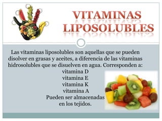 Las vitaminas liposolubles son aquellas que se pueden
disolver en grasas y aceites, a diferencia de las vitaminas
hidrosolubles que se disuelven en agua. Corresponden a:
vitamina D
vitamina E
vitamina K
vitamina A
Pueden ser almacenadas
en los tejidos.
 