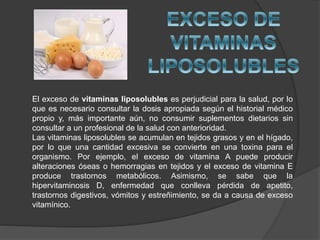 El exceso de vitaminas liposolubles es perjudicial para la salud, por lo
que es necesario consultar la dosis apropiada según el historial médico
propio y, más importante aún, no consumir suplementos dietarios sin
consultar a un profesional de la salud con anterioridad.
Las vitaminas liposolubles se acumulan en tejidos grasos y en el hígado,
por lo que una cantidad excesiva se convierte en una toxina para el
organismo. Por ejemplo, el exceso de vitamina A puede producir
alteraciones óseas o hemorragias en tejidos y el exceso de vitamina E
produce trastornos metabólicos. Asimismo, se sabe que la
hipervitaminosis D, enfermedad que conlleva pérdida de apetito,
trastornos digestivos, vómitos y estreñimiento, se da a causa de exceso
vitamínico.
 