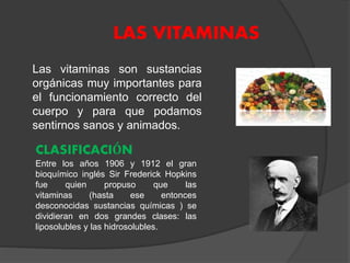 LAS VITAMINAS
Las vitaminas son sustancias
orgánicas muy importantes para
el funcionamiento correcto del
cuerpo y para que podamos
sentirnos sanos y animados.
CLASIFICACIÓN
Entre los años 1906 y 1912 el gran
bioquímico inglés Sir Frederick Hopkins
fue quien propuso que las
vitaminas (hasta ese entonces
desconocidas sustancias químicas ) se
dividieran en dos grandes clases: las
liposolubles y las hidrosolubles.
 