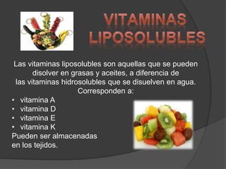 Las vitaminas liposolubles son aquellas que se pueden
disolver en grasas y aceites, a diferencia de
las vitaminas hidrosolubles que se disuelven en agua.
Corresponden a:
• vitamina A
• vitamina D
• vitamina E
• vitamina K
Pueden ser almacenadas
en los tejidos.
 