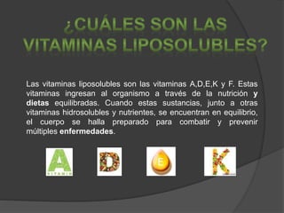 Las vitaminas liposolubles son las vitaminas A,D,E,K y F. Estas
vitaminas ingresan al organismo a través de la nutrición y
dietas equilibradas. Cuando estas sustancias, junto a otras
vitaminas hidrosolubles y nutrientes, se encuentran en equilibrio,
el cuerpo se halla preparado para combatir y prevenir
múltiples enfermedades.
 