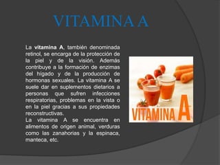 VITAMINAA
La vitamina A, también denominada
retinol, se encarga de la protección de
la piel y de la visión. Además
contribuye a la formación de enzimas
del hígado y de la producción de
hormonas sexuales. La vitamina A se
suele dar en suplementos dietarios a
personas que sufren infecciones
respiratorias, problemas en la vista o
en la piel gracias a sus propiedades
reconstructivas.
La vitamina A se encuentra en
alimentos de origen animal, verduras
como las zanahorias y la espinaca,
manteca, etc.
 