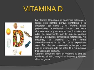 VITAMINA D
La vitamina D también se denomina calciferol, y
recibe este nombre porque contribuye a la
absorción del calcio y el fósforo. Estas
propiedades absorbentes hacen que esta
vitamina sea muy necesaria para los niños en
edad de crecimiento, por lo que se venden
leches y productos alimenticios reforzados. No
obstante, la vitamina D se forma
automáticamente en la piel por la exposición
solar. Por ello, se recomienda a las personas
que se expongan a la luz solar 10 a 15 minutos
tres veces a la semana.
Algunos alimentos ricos en Vitamina D son las
sardinas, el atún, margarina, huevos y quesos
altos en grasa.
 