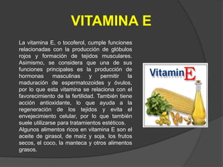 VITAMINA E
La vitamina E, o tocoferol, cumple funciones
relacionadas con la producción de glóbulos
rojos y formación de tejidos musculares.
Asimismo, se considera que una de sus
funciones principales es la producción de
hormonas masculinas y permitir la
maduración de espermatozoides y óvulos,
por lo que esta vitamina se relaciona con el
favorecimiento de la fertilidad. También tiene
acción antioxidante, lo que ayuda a la
regeneración de los tejidos y evita el
envejecimiento celular, por lo que también
suele utilizarse para tratamientos estéticos.
Algunos alimentos ricos en vitamina E son el
aceite de girasol, de maíz y soja, los frutos
secos, el coco, la manteca y otros alimentos
grasos.
 