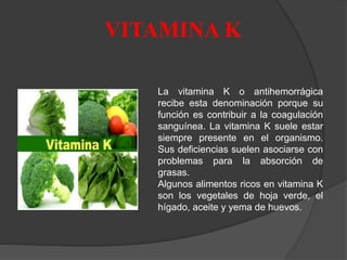 VITAMINA K
La vitamina K o antihemorrágica
recibe esta denominación porque su
función es contribuir a la coagulación
sanguínea. La vitamina K suele estar
siempre presente en el organismo.
Sus deficiencias suelen asociarse con
problemas para la absorción de
grasas.
Algunos alimentos ricos en vitamina K
son los vegetales de hoja verde, el
hígado, aceite y yema de huevos.
 