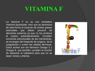 VITAMINA F
La vitamina F no es una verdadera
vitamina liposoluble, sino que se denomina
de esta forma al conjunto de ácidos grasos
esenciales que deben provenir de
alimentos externos ya que no los produce
el cuerpo automáticamente. Cumplen
funciones estructurales de las membranas,
se encargan del trasporte de oxígeno, de la
coagulación y nutren las células dérmicas.
Estos ácidos son los famosos Omega 3 y
Omega 6, que también cumplen la función
de dispersar el colesterol para que no se
tapen venas y arterias.
 