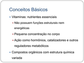 Conceitos Básicos
 Vitaminas: nutrientes essenciais

   Não possuem funções estruturais nem

   energéticas

   Pequena concentração no corpo

   Ação como hormônios, catalizadores e outros

   reguladores metabólicos

 Compostos orgânicos com estrutura química

 variada
 