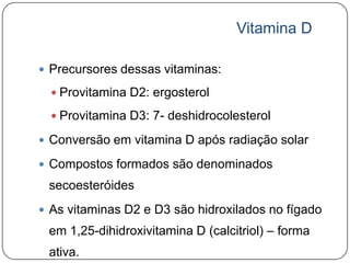 Vitamina D

 Precursores dessas vitaminas:

   Provitamina D2: ergosterol

   Provitamina D3: 7- deshidrocolesterol

 Conversão em vitamina D após radiação solar

 Compostos formados são denominados
 secoesteróides
 As vitaminas D2 e D3 são hidroxilados no fígado
 em 1,25-dihidroxivitamina D (calcitriol) – forma
 ativa.
 