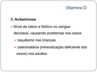 Vitamina D

3. Avitaminose

 Nível de cálcio e fósforo no sangue

 decresce, causando problemas nos ossos
   raquitismo nas crianças

   osteomalácia (mineralização deficiente dos

   ossos) nos adultos.
 