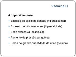 Vitamina D

4. Hipervitaminose

 Excesso de cálcio no sangue (hipercalcemia)

 Excesso de cálcio na urina (hipercalciuria)

 Sede excessiva (polidipsia)

 Aumento da pressão sanguínea

 Perda de grande quantidade de urina (poliuria)
 