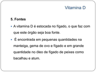 Vitamina D

5. Fontes

 A vitamina D é estocada no fígado, o que faz com

 que este órgão seja boa fonte.

 É encontrada em pequenas quantidades na

 manteiga, gema de ovo e fígado e em grande
 quantidade no óleo de fígado de peixes como
 bacalhau e atum.
 