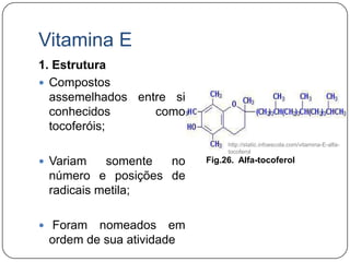 Vitamina E
1. Estrutura
 Compostos
  assemelhados entre si
  conhecidos      como
  tocoferóis;
                               http://static.infoescola.com/vitamina-E-alfa-
                               tocoferol
 Variam   somente no     Fig.26. Alfa-tocoferol
 número e posições de
 radicais metila;

 Foram  nomeados em
 ordem de sua atividade
 